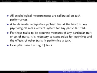 Introduction   Lessons        History   IQ   Origins Modern   Stability       Appendix       References




          All psychological measurements are calibrated on task
          performances.
          A fundamental interpretive problem lies at the heart of any
          psychological measurement system for any particular trait.
          For these traits to be accurate measures of any particular trait
          or set of traits, it is necessary to standardize for incentives and
          the eﬀects of other traits in performing a task.
          Examples: Incentivizing IQ tests.




                    Heckman                                   Hard Evidence on Soft Skills
 