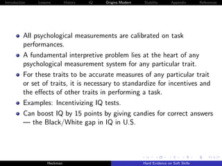 Introduction   Lessons        History   IQ   Origins Modern   Stability       Appendix       References




          All psychological measurements are calibrated on task
          performances.
          A fundamental interpretive problem lies at the heart of any
          psychological measurement system for any particular trait.
          For these traits to be accurate measures of any particular trait
          or set of traits, it is necessary to standardize for incentives and
          the eﬀects of other traits in performing a task.
          Examples: Incentivizing IQ tests.
          Can boost IQ by 15 points by giving candies for correct answers
          — the Black/White gap in IQ in U.S.




                    Heckman                                   Hard Evidence on Soft Skills
 