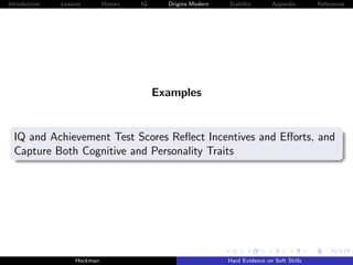 Introduction   Lessons        History   IQ     Origins Modern   Stability       Appendix       References




                                             Examples


  IQ and Achievement Test Scores Reﬂect Incentives and Eﬀorts, and
  Capture Both Cognitive and Personality Traits




                    Heckman                                     Hard Evidence on Soft Skills
 