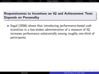 Introduction   Lessons        History   IQ   Origins Modern   Stability       Appendix       References




  Responsiveness to Incentives on IQ and Achievement Tests
  Depends on Personality

          Segal (2006) shows that introducing performance-based cash
          incentives in a low-stakes administration of a measure of IQ
          increases performance substantially among roughly one-third of
          participants.




                    Heckman                                   Hard Evidence on Soft Skills
 