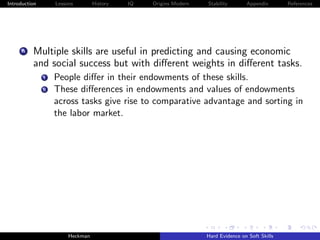 Introduction        Lessons        History   IQ   Origins Modern   Stability       Appendix       References




     A    Multiple skills are useful in predicting and causing economic
          and social success but with diﬀerent weights in diﬀerent tasks.
               i    People diﬀer in their endowments of these skills.
               ii   These diﬀerences in endowments and values of endowments
                    across tasks give rise to comparative advantage and sorting in
                    the labor market.




                         Heckman                                   Hard Evidence on Soft Skills
 