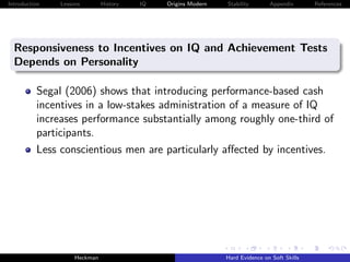 Introduction   Lessons        History   IQ   Origins Modern   Stability       Appendix       References




  Responsiveness to Incentives on IQ and Achievement Tests
  Depends on Personality

          Segal (2006) shows that introducing performance-based cash
          incentives in a low-stakes administration of a measure of IQ
          increases performance substantially among roughly one-third of
          participants.
          Less conscientious men are particularly aﬀected by incentives.




                    Heckman                                   Hard Evidence on Soft Skills
 