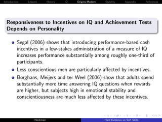 Introduction   Lessons        History   IQ   Origins Modern   Stability       Appendix       References




  Responsiveness to Incentives on IQ and Achievement Tests
  Depends on Personality

          Segal (2006) shows that introducing performance-based cash
          incentives in a low-stakes administration of a measure of IQ
          increases performance substantially among roughly one-third of
          participants.
          Less conscientious men are particularly aﬀected by incentives.
          Borghans, Meijers and ter Weel (2006) show that adults spend
          substantially more time answering IQ questions when rewards
          are higher, but subjects high in emotional stability and
          conscientiousness are much less aﬀected by these incentives.



                    Heckman                                   Hard Evidence on Soft Skills
 