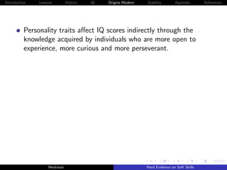 Introduction   Lessons        History   IQ   Origins Modern   Stability       Appendix       References




          Personality traits aﬀect IQ scores indirectly through the
          knowledge acquired by individuals who are more open to
          experience, more curious and more perseverant.




                    Heckman                                   Hard Evidence on Soft Skills
 