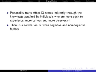 Introduction   Lessons        History   IQ   Origins Modern   Stability       Appendix       References




          Personality traits aﬀect IQ scores indirectly through the
          knowledge acquired by individuals who are more open to
          experience, more curious and more perseverant.
          There is a correlation between cognitive and non-cognitive
          factors.




                    Heckman                                   Hard Evidence on Soft Skills
 