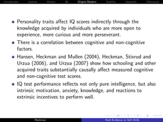 Introduction   Lessons        History   IQ   Origins Modern   Stability       Appendix       References




          Personality traits aﬀect IQ scores indirectly through the
          knowledge acquired by individuals who are more open to
          experience, more curious and more perseverant.
          There is a correlation between cognitive and non-cognitive
          factors.
          Hansen, Heckman and Mullen (2004), Heckman, Stixrud and
          Urzua (2006), and Urzua (2007) show how schooling and other
          acquired traits substantially causally aﬀect measured cognitive
          and non-cognitive test scores.
          IQ test performance reﬂects not only pure intelligence, but also
          intrinsic motivation, anxiety, knowledge, and reactions to
          extrinsic incentives to perform well.



                    Heckman                                   Hard Evidence on Soft Skills
 
