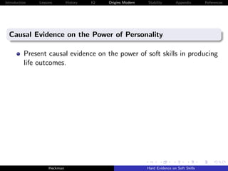 Introduction   Lessons        History   IQ   Origins Modern   Stability       Appendix       References




  Causal Evidence on the Power of Personality

          Present causal evidence on the power of soft skills in producing
          life outcomes.




                    Heckman                                   Hard Evidence on Soft Skills
 