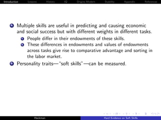 Introduction        Lessons        History   IQ   Origins Modern   Stability       Appendix       References




     A    Multiple skills are useful in predicting and causing economic
          and social success but with diﬀerent weights in diﬀerent tasks.
               i    People diﬀer in their endowments of these skills.
               ii   These diﬀerences in endowments and values of endowments
                    across tasks give rise to comparative advantage and sorting in
                    the labor market.
     B    Personality traits—“soft skills”—can be measured.




                         Heckman                                   Hard Evidence on Soft Skills
 