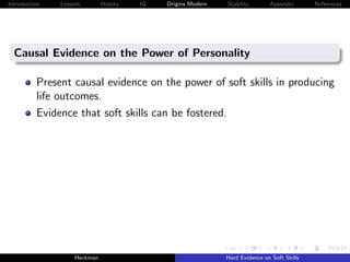 Introduction   Lessons        History   IQ   Origins Modern   Stability       Appendix       References




  Causal Evidence on the Power of Personality

          Present causal evidence on the power of soft skills in producing
          life outcomes.
          Evidence that soft skills can be fostered.




                    Heckman                                   Hard Evidence on Soft Skills
 