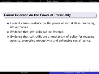 Introduction   Lessons        History   IQ   Origins Modern   Stability       Appendix       References




  Causal Evidence on the Power of Personality

          Present causal evidence on the power of soft skills in producing
          life outcomes.
          Evidence that soft skills can be fostered.
          Evidence that soft skills are a mechanism of policy for reducing
          poverty, promoting productivity and enhancing social justice.




                    Heckman                                   Hard Evidence on Soft Skills
 