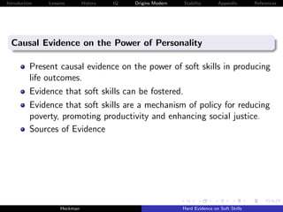 Introduction   Lessons        History   IQ   Origins Modern   Stability       Appendix       References




  Causal Evidence on the Power of Personality

          Present causal evidence on the power of soft skills in producing
          life outcomes.
          Evidence that soft skills can be fostered.
          Evidence that soft skills are a mechanism of policy for reducing
          poverty, promoting productivity and enhancing social justice.
          Sources of Evidence




                    Heckman                                   Hard Evidence on Soft Skills
 
