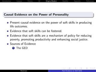 Introduction       Lessons        History   IQ   Origins Modern   Stability       Appendix       References




  Causal Evidence on the Power of Personality

          Present causal evidence on the power of soft skills in producing
          life outcomes.
          Evidence that soft skills can be fostered.
          Evidence that soft skills are a mechanism of policy for reducing
          poverty, promoting productivity and enhancing social justice.
          Sources of Evidence
               i   The GED




                        Heckman                                   Hard Evidence on Soft Skills
 