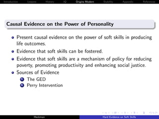 Introduction        Lessons        History   IQ   Origins Modern   Stability       Appendix       References




  Causal Evidence on the Power of Personality

          Present causal evidence on the power of soft skills in producing
          life outcomes.
          Evidence that soft skills can be fostered.
          Evidence that soft skills are a mechanism of policy for reducing
          poverty, promoting productivity and enhancing social justice.
          Sources of Evidence
               i    The GED
               ii   Perry Intervention




                         Heckman                                   Hard Evidence on Soft Skills
 
