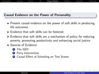 Introduction         Lessons        History   IQ   Origins Modern   Stability       Appendix       References




  Causal Evidence on the Power of Personality

          Present causal evidence on the power of soft skills in producing
          life outcomes.
          Evidence that soft skills can be fostered.
          Evidence that soft skills are a mechanism of policy for reducing
          poverty, promoting productivity and enhancing social justice.
          Sources of Evidence
                i    The GED
               ii    Perry Intervention
               iii   Causal Eﬀect of Schooling on Test Scores




                          Heckman                                   Hard Evidence on Soft Skills
 