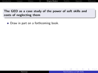 Introduction   Lessons        History   IQ   Origins Modern   Stability       Appendix       References




  The GED as a case study of the power of soft skills and
  costs of neglecting them

          Draw in part on a forthcoming book.




                    Heckman                                   Hard Evidence on Soft Skills
 