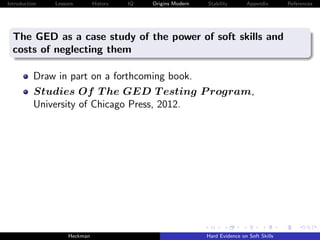 Introduction   Lessons        History   IQ   Origins Modern   Stability       Appendix       References




  The GED as a case study of the power of soft skills and
  costs of neglecting them

          Draw in part on a forthcoming book.
          Studies Of T he GED T esting P rogram,
          University of Chicago Press, 2012.




                    Heckman                                   Hard Evidence on Soft Skills
 