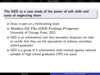 Introduction   Lessons        History   IQ   Origins Modern   Stability       Appendix       References




  The GED as a case study of the power of soft skills and
  costs of neglecting them

          Draw in part on a forthcoming book.
          Studies Of T he GED T esting P rogram,
          University of Chicago Press, 2012.
          GED is an achievement test that secondary dropouts can take
          to certify that they are the equivalents of ordinary secondary
          school graduates.
          GED is a group of 5 achievement tests normed against national
          samples of high school graduates (70% can pass).




                    Heckman                                   Hard Evidence on Soft Skills
 