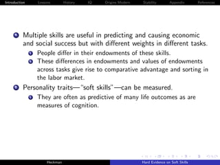 Introduction        Lessons        History   IQ   Origins Modern   Stability       Appendix       References




     A    Multiple skills are useful in predicting and causing economic
          and social success but with diﬀerent weights in diﬀerent tasks.
               i    People diﬀer in their endowments of these skills.
               ii   These diﬀerences in endowments and values of endowments
                    across tasks give rise to comparative advantage and sorting in
                    the labor market.
     B    Personality traits—“soft skills”—can be measured.
               i    They are often as predictive of many life outcomes as are
                    measures of cognition.




                         Heckman                                   Hard Evidence on Soft Skills
 