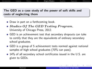 Introduction   Lessons        History   IQ   Origins Modern   Stability       Appendix       References




  The GED as a case study of the power of soft skills and
  costs of neglecting them

          Draw in part on a forthcoming book.
          Studies Of T he GED T esting P rogram,
          University of Chicago Press, 2012.
          GED is an achievement test that secondary dropouts can take
          to certify that they are the equivalents of ordinary secondary
          school graduates.
          GED is a group of 5 achievement tests normed against national
          samples of high school graduates (70% can pass).
          14% of all secondary school certiﬁcates issued in the U.S. are
          given to GEDs.


                    Heckman                                   Hard Evidence on Soft Skills
 