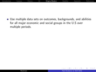 Introduction   Lessons        History   IQ   Origins Modern   Stability       Appendix       References




          Use multiple data sets on outcomes, backgrounds, and abilities
          for all major economic and social groups in the U.S over
          multiple periods.




                    Heckman                                   Hard Evidence on Soft Skills
 