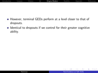 Introduction   Lessons        History   IQ   Origins Modern   Stability       Appendix       References




          However, terminal GEDs perform at a level closer to that of
          dropouts.
          Identical to dropouts if we control for their greater cognitive
          ability.




                    Heckman                                   Hard Evidence on Soft Skills
 