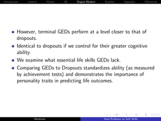 Introduction   Lessons        History   IQ   Origins Modern   Stability       Appendix       References




          However, terminal GEDs perform at a level closer to that of
          dropouts.
          Identical to dropouts if we control for their greater cognitive
          ability.
          We examine what essential life skills GEDs lack.
          Comparing GEDs to Dropouts standardizes ability (as measured
          by achievement tests) and demonstrates the importance of
          personality traits in predicting life outcomes.




                    Heckman                                   Hard Evidence on Soft Skills
 