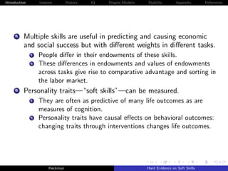 Introduction        Lessons        History   IQ   Origins Modern   Stability       Appendix       References




     A    Multiple skills are useful in predicting and causing economic
          and social success but with diﬀerent weights in diﬀerent tasks.
               i    People diﬀer in their endowments of these skills.
               ii   These diﬀerences in endowments and values of endowments
                    across tasks give rise to comparative advantage and sorting in
                    the labor market.
     B    Personality traits—“soft skills”—can be measured.
               i    They are often as predictive of many life outcomes as are
                    measures of cognition.
               ii   Personality traits have causal eﬀects on behavioral outcomes:
                    changing traits through interventions changes life outcomes.




                         Heckman                                   Hard Evidence on Soft Skills
 