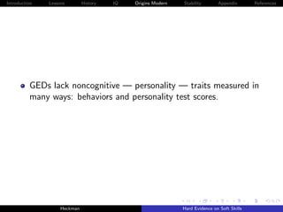 Introduction   Lessons        History   IQ   Origins Modern   Stability       Appendix       References




          GEDs lack noncognitive — personality — traits measured in
          many ways: behaviors and personality test scores.




                    Heckman                                   Hard Evidence on Soft Skills
 