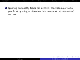 Introduction   Lessons        History   IQ   Origins Modern   Stability       Appendix       References




     C    Ignoring personality traits can deceive: conceals major social
          problems by using achievement test scores as the measure of
          success.




                    Heckman                                   Hard Evidence on Soft Skills
 