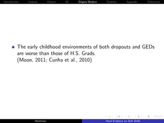 Introduction   Lessons        History   IQ   Origins Modern   Stability       Appendix       References




          The early childhood environments of both dropouts and GEDs
          are worse than those of H.S. Grads.
          (Moon, 2011; Cunha et al., 2010)




                    Heckman                                   Hard Evidence on Soft Skills
 