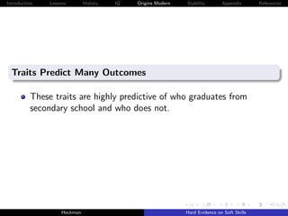 Introduction   Lessons        History   IQ   Origins Modern   Stability       Appendix       References




  Traits Predict Many Outcomes

          These traits are highly predictive of who graduates from
          secondary school and who does not.




                    Heckman                                   Hard Evidence on Soft Skills
 