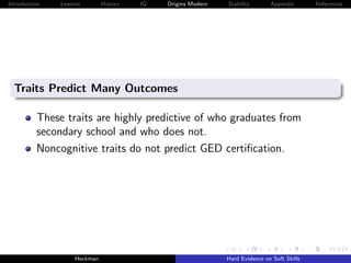 Introduction   Lessons        History   IQ   Origins Modern   Stability       Appendix       References




  Traits Predict Many Outcomes

          These traits are highly predictive of who graduates from
          secondary school and who does not.
          Noncognitive traits do not predict GED certiﬁcation.




                    Heckman                                   Hard Evidence on Soft Skills
 