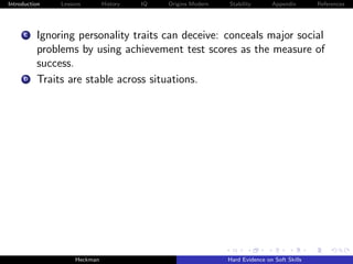 Introduction   Lessons        History   IQ   Origins Modern   Stability       Appendix       References




     C    Ignoring personality traits can deceive: conceals major social
          problems by using achievement test scores as the measure of
          success.
     D    Traits are stable across situations.




                    Heckman                                   Hard Evidence on Soft Skills
 