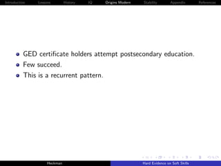 Introduction   Lessons        History   IQ   Origins Modern   Stability       Appendix       References




          GED certiﬁcate holders attempt postsecondary education.
          Few succeed.
          This is a recurrent pattern.




                    Heckman                                   Hard Evidence on Soft Skills
 