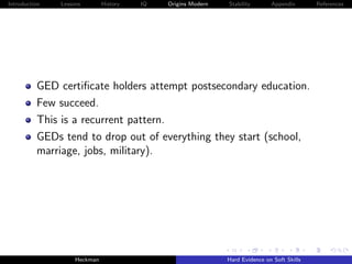 Introduction   Lessons        History   IQ   Origins Modern   Stability       Appendix       References




          GED certiﬁcate holders attempt postsecondary education.
          Few succeed.
          This is a recurrent pattern.
          GEDs tend to drop out of everything they start (school,
          marriage, jobs, military).




                    Heckman                                   Hard Evidence on Soft Skills
 