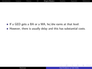 Introduction   Lessons        History   IQ   Origins Modern   Stability       Appendix       References




          If a GED gets a BA or a MA, he/she earns at that level.
          However, there is usually delay and this has substantial costs.




                    Heckman                                   Hard Evidence on Soft Skills
 