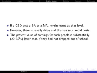 Introduction   Lessons        History   IQ   Origins Modern   Stability       Appendix       References




          If a GED gets a BA or a MA, he/she earns at that level.
          However, there is usually delay and this has substantial costs.
          The present value of earnings for such people is substantially
          (20–30%) lower than if they had not dropped out of school.




                    Heckman                                   Hard Evidence on Soft Skills
 