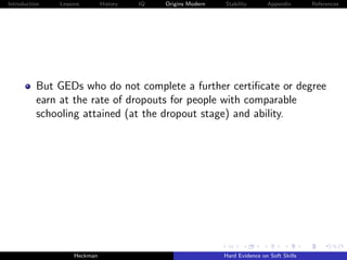 Introduction   Lessons        History   IQ   Origins Modern   Stability       Appendix       References




          But GEDs who do not complete a further certiﬁcate or degree
          earn at the rate of dropouts for people with comparable
          schooling attained (at the dropout stage) and ability.




                    Heckman                                   Hard Evidence on Soft Skills
 