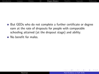 Introduction   Lessons        History   IQ   Origins Modern   Stability       Appendix       References




          But GEDs who do not complete a further certiﬁcate or degree
          earn at the rate of dropouts for people with comparable
          schooling attained (at the dropout stage) and ability.
          No beneﬁt for males.




                    Heckman                                   Hard Evidence on Soft Skills
 
