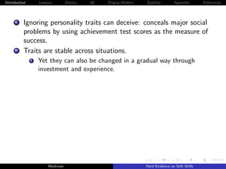 Introduction       Lessons        History   IQ   Origins Modern   Stability       Appendix       References




     C    Ignoring personality traits can deceive: conceals major social
          problems by using achievement test scores as the measure of
          success.
     D    Traits are stable across situations.
               i   Yet they can also be changed in a gradual way through
                   investment and experience.




                        Heckman                                   Hard Evidence on Soft Skills
 