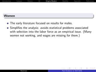 Introduction   Lessons        History   IQ   Origins Modern   Stability       Appendix       References




  Women

          The early literature focused on results for males.
          Simpliﬁes the analysis: avoids statistical problems associated
          with selection into the labor force as an empirical issue. (Many
          women not working, and wages are missing for them.)




                    Heckman                                   Hard Evidence on Soft Skills
 