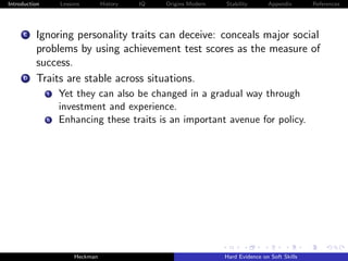 Introduction        Lessons        History   IQ   Origins Modern   Stability       Appendix       References




     C    Ignoring personality traits can deceive: conceals major social
          problems by using achievement test scores as the measure of
          success.
     D    Traits are stable across situations.
               i    Yet they can also be changed in a gradual way through
                    investment and experience.
               ii   Enhancing these traits is an important avenue for policy.




                         Heckman                                   Hard Evidence on Soft Skills
 