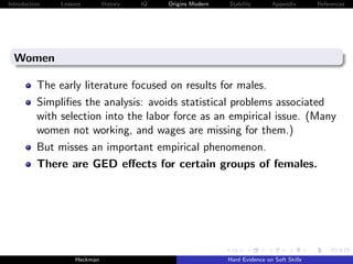 Introduction   Lessons        History   IQ   Origins Modern   Stability       Appendix       References




  Women

          The early literature focused on results for males.
          Simpliﬁes the analysis: avoids statistical problems associated
          with selection into the labor force as an empirical issue. (Many
          women not working, and wages are missing for them.)
          But misses an important empirical phenomenon.
          There are GED eﬀects for certain groups of females.




                    Heckman                                   Hard Evidence on Soft Skills
 
