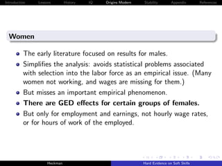 Introduction   Lessons        History   IQ   Origins Modern   Stability       Appendix       References




  Women

          The early literature focused on results for males.
          Simpliﬁes the analysis: avoids statistical problems associated
          with selection into the labor force as an empirical issue. (Many
          women not working, and wages are missing for them.)
          But misses an important empirical phenomenon.
          There are GED eﬀects for certain groups of females.
          But only for employment and earnings, not hourly wage rates,
          or for hours of work of the employed.




                    Heckman                                   Hard Evidence on Soft Skills
 
