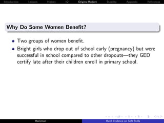 Introduction   Lessons        History   IQ   Origins Modern   Stability       Appendix       References




  Why Do Some Women Beneﬁt?

          Two groups of women beneﬁt.
          Bright girls who drop out of school early (pregnancy) but were
          successful in school compared to other dropouts—they GED
          certify late after their children enroll in primary school.




                    Heckman                                   Hard Evidence on Soft Skills
 