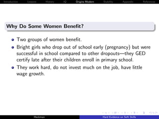 Introduction   Lessons        History   IQ   Origins Modern   Stability       Appendix       References




  Why Do Some Women Beneﬁt?

          Two groups of women beneﬁt.
          Bright girls who drop out of school early (pregnancy) but were
          successful in school compared to other dropouts—they GED
          certify late after their children enroll in primary school.
          They work hard, do not invest much on the job, have little
          wage growth.




                    Heckman                                   Hard Evidence on Soft Skills
 