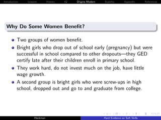 Introduction   Lessons        History   IQ   Origins Modern   Stability       Appendix       References




  Why Do Some Women Beneﬁt?

          Two groups of women beneﬁt.
          Bright girls who drop out of school early (pregnancy) but were
          successful in school compared to other dropouts—they GED
          certify late after their children enroll in primary school.
          They work hard, do not invest much on the job, have little
          wage growth.
          A second group is bright girls who were screw-ups in high
          school, dropped out and go to and graduate from college.




                    Heckman                                   Hard Evidence on Soft Skills
 