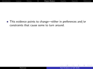 Introduction   Lessons        History   IQ   Origins Modern   Stability       Appendix       References




          This evidence points to change—either in preferences and/or
          constraints that cause some to turn around.




                    Heckman                                   Hard Evidence on Soft Skills
 