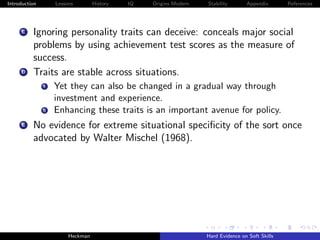 Introduction        Lessons        History   IQ   Origins Modern   Stability       Appendix       References




     C    Ignoring personality traits can deceive: conceals major social
          problems by using achievement test scores as the measure of
          success.
     D    Traits are stable across situations.
               i    Yet they can also be changed in a gradual way through
                    investment and experience.
               ii   Enhancing these traits is an important avenue for policy.
     E    No evidence for extreme situational speciﬁcity of the sort once
          advocated by Walter Mischel (1968).




                         Heckman                                   Hard Evidence on Soft Skills
 