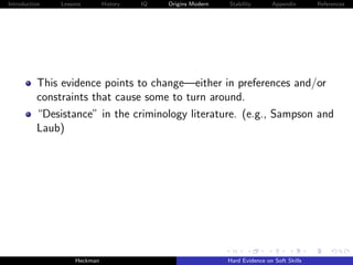 Introduction   Lessons        History   IQ   Origins Modern   Stability       Appendix       References




          This evidence points to change—either in preferences and/or
          constraints that cause some to turn around.
          “Desistance” in the criminology literature. (e.g., Sampson and
          Laub)




                    Heckman                                   Hard Evidence on Soft Skills
 